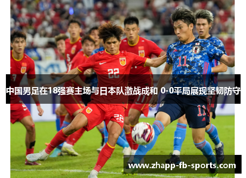 中国男足在18强赛主场与日本队激战成和 0-0平局展现坚韧防守 中国男足在18强赛主场与日本队激战成和 0-0平局展现坚韧防守