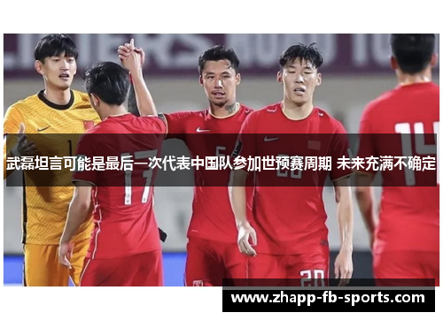 武磊坦言可能是最后一次代表中国队参加世预赛周期 未来充满不确定