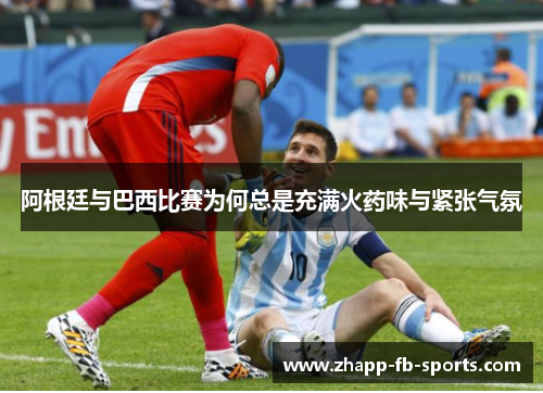阿根廷与巴西比赛为何总是充满火药味与紧张气氛 阿根廷与巴西比赛为何总是充满火药味与紧张气氛